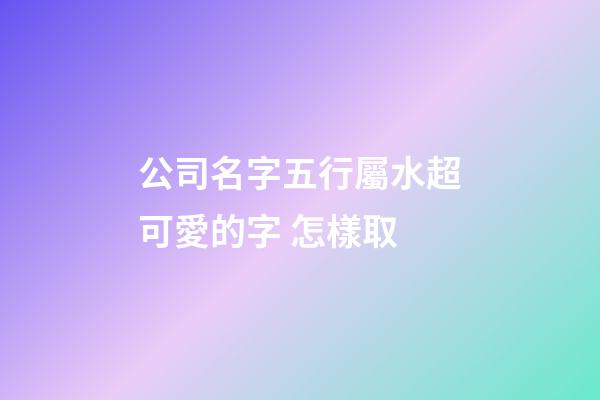公司名字五行屬水超可愛的字 怎樣取-第1張-公司起名-玄機派